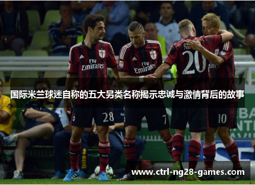 国际米兰球迷自称的五大另类名称揭示忠诚与激情背后的故事 国际米兰球迷自称的五大另类名称揭示忠诚与激情背后的故事