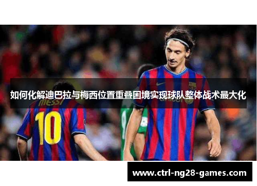 如何化解迪巴拉与梅西位置重叠困境实现球队整体战术最大化