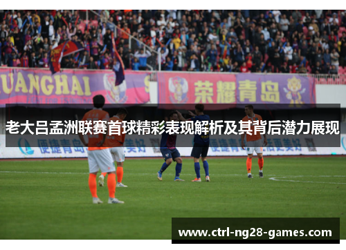老大吕孟洲联赛首球精彩表现解析及其背后潜力展现