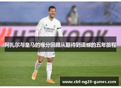 阿扎尔与皇马的缘分回顾从期待到遗憾的五年旅程 阿扎尔与皇马的缘分回顾从期待到遗憾的五年旅程