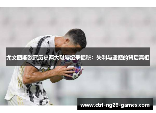 尤文图斯欧冠历史两大耻辱纪录揭秘：失利与遗憾的背后真相