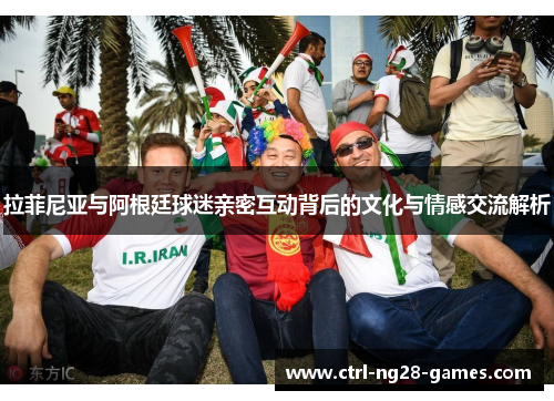 拉菲尼亚与阿根廷球迷亲密互动背后的文化与情感交流解析