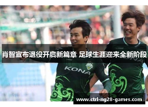 肖智宣布退役开启新篇章 足球生涯迎来全新阶段