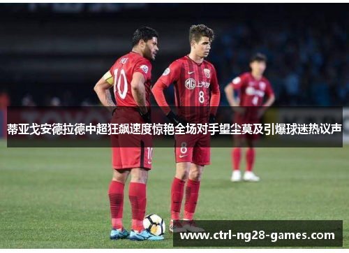 蒂亚戈安德拉德中超狂飙速度惊艳全场对手望尘莫及引爆球迷热议声