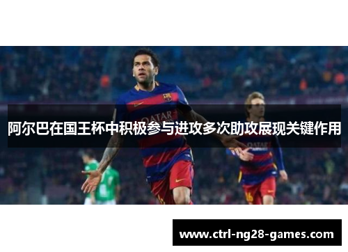 阿尔巴在国王杯中积极参与进攻多次助攻展现关键作用 阿尔巴在国王杯中积极参与进攻多次助攻展现关键作用